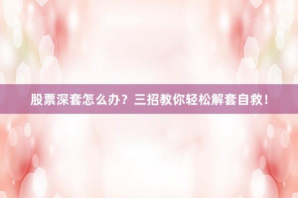 股票深套怎么办？三招教你轻松解套自救！