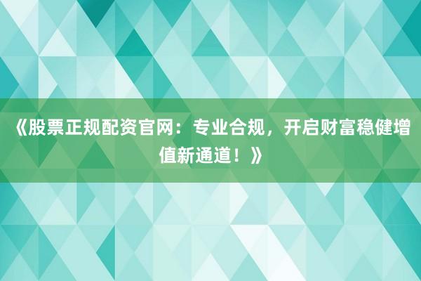 《股票正规配资官网：专业合规，开启财富稳健增值新通道！》